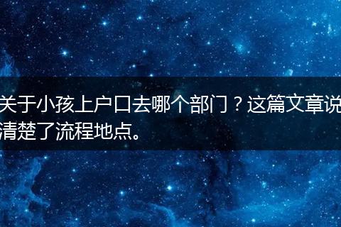 关于小孩上户口去哪个部门？这篇文章说清楚了流程地点。