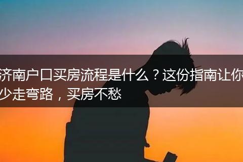 济南户口买房流程是什么？这份指南让你少走弯路，买房不愁