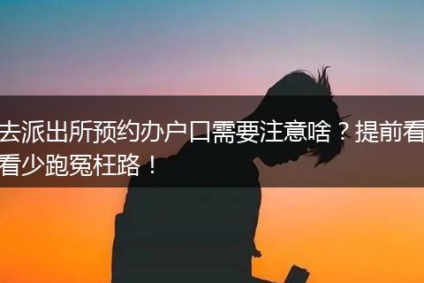 去派出所预约办户口需要注意啥？提前看看少跑冤枉路！