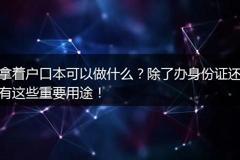 拿着户口本可以做什么？除了办身份证还有这些重要用途！