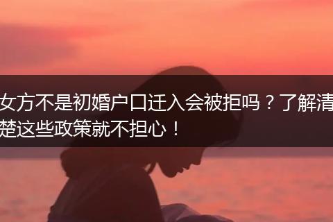 女方不是初婚户口迁入会被拒吗？了解清楚这些政策就不担心！
