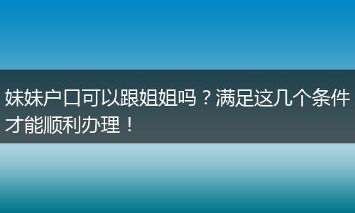 妹妹户口可以跟姐姐吗？满足这几个条件才能顺利办理！