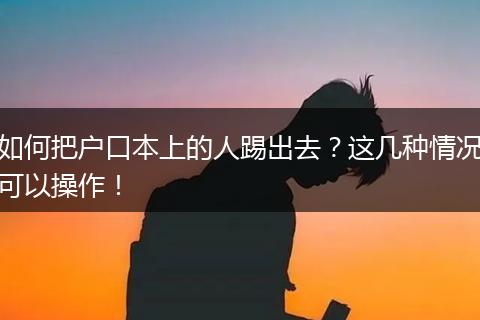 如何把户口本上的人踢出去？这几种情况可以操作！