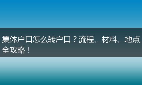 集体户口怎么转户口？流程、材料、地点全攻略！