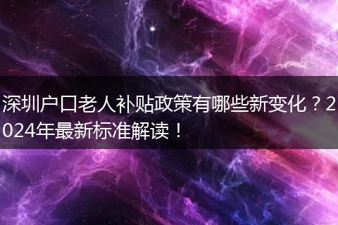 深圳户口老人补贴政策有哪些新变化？2024年最新标准解读！