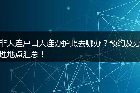 非大连户口大连办护照去哪办？预约及办理地点汇总！