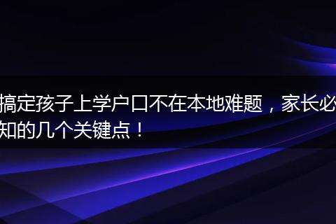 搞定孩子上学户口不在本地难题，家长必知的几个关键点！