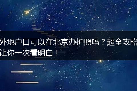 外地户口可以在北京办护照吗？超全攻略让你一次看明白！