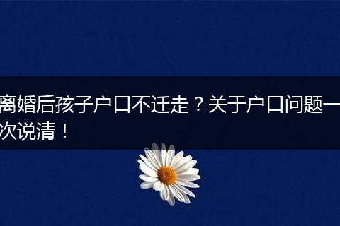 离婚后孩子户口不迁走？关于户口问题一次说清！