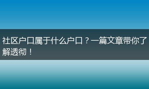 社区户口属于什么户口？一篇文章带你了解透彻！