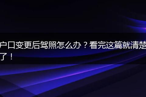 户口变更后驾照怎么办？看完这篇就清楚了！
