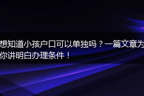 想知道小孩户口可以单独吗？一篇文章为你讲明白办理条件！