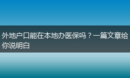 外地户口能在本地办医保吗？一篇文章给你说明白
