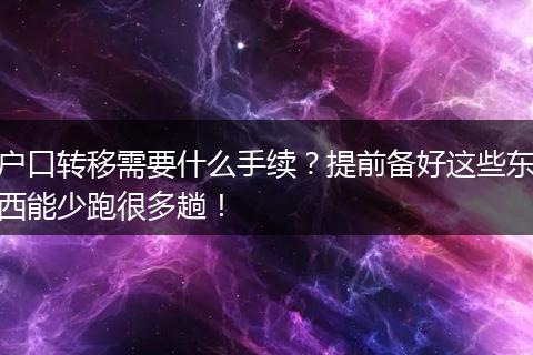 户口转移需要什么手续？提前备好这些东西能少跑很多趟！