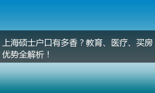 上海硕士户口有多香？教育、医疗、买房优势全解析！