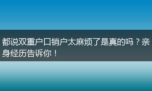 都说双重户口销户太麻烦了是真的吗？亲身经历告诉你！