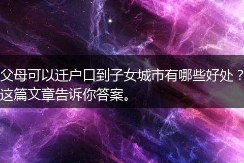 父母可以迁户口到子女城市有哪些好处？这篇文章告诉你答案。