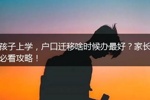 孩子上学，户口迁移啥时候办最好？家长必看攻略！