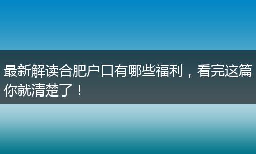最新解读合肥户口有哪些福利，看完这篇你就清楚了！