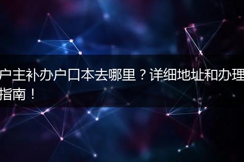 户主补办户口本去哪里？详细地址和办理指南！