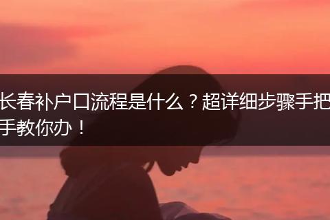 长春补户口流程是什么？超详细步骤手把手教你办！