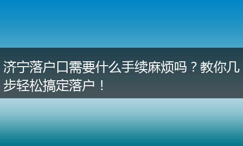 济宁落户口需要什么手续麻烦吗？教你几步轻松搞定落户！