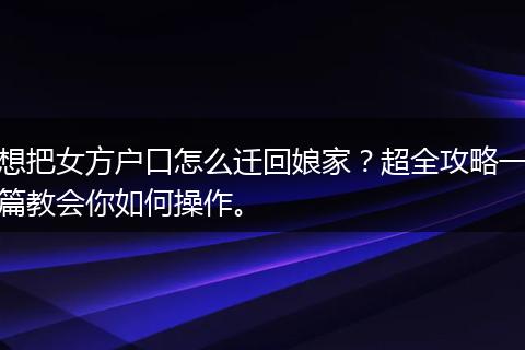 想把女方户口怎么迁回娘家？超全攻略一篇教会你如何操作。