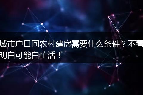 城市户口回农村建房需要什么条件？不看明白可能白忙活！