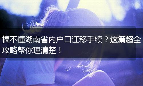 搞不懂湖南省内户口迁移手续？这篇超全攻略帮你理清楚！