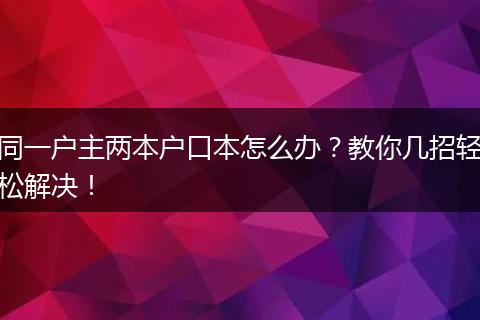 同一户主两本户口本怎么办？教你几招轻松解决！