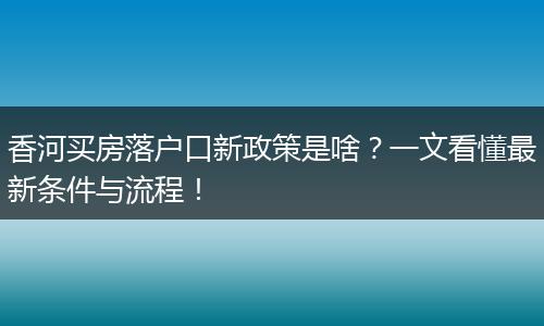 香河买房落户口新政策是啥？一文看懂最新条件与流程！