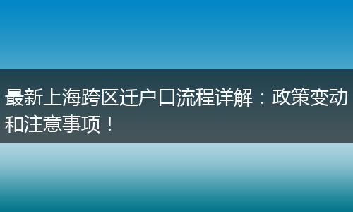 最新上海跨区迁户口流程详解：政策变动和注意事项！