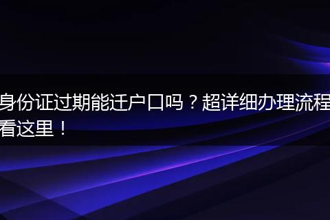 身份证过期能迁户口吗？超详细办理流程看这里！