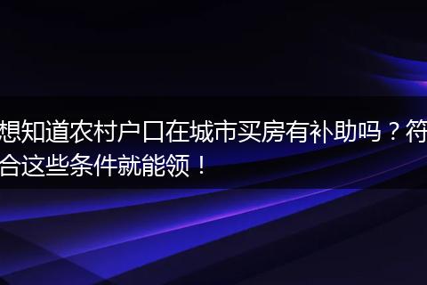 想知道农村户口在城市买房有补助吗？符合这些条件就能领！