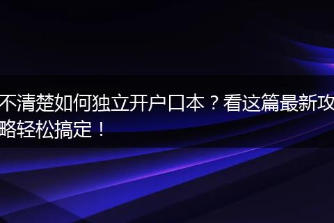 不清楚如何独立开户口本？看这篇最新攻略轻松搞定！