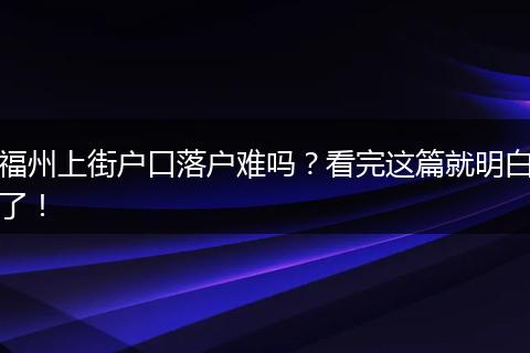 福州上街户口落户难吗？看完这篇就明白了！