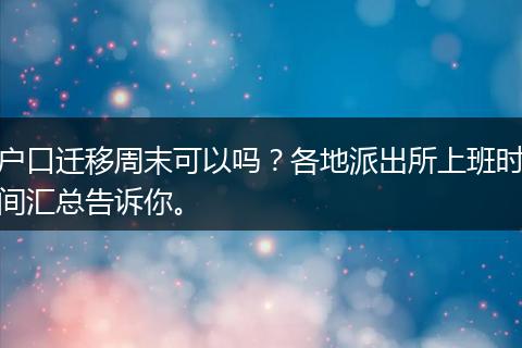 户口迁移周末可以吗？各地派出所上班时间汇总告诉你。