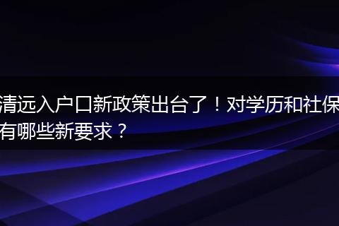 清远入户口新政策出台了！对学历和社保有哪些新要求？