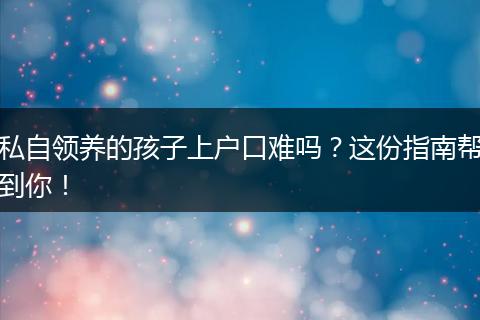 私自领养的孩子上户口难吗？这份指南帮到你！