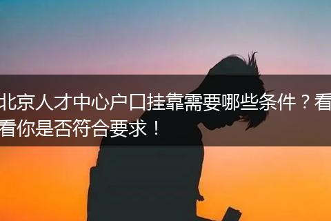 北京人才中心户口挂靠需要哪些条件？看看你是否符合要求！