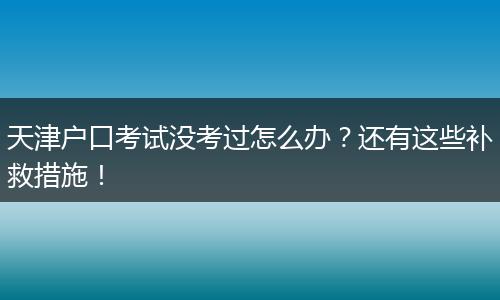 天津户口考试没考过怎么办？还有这些补救措施！