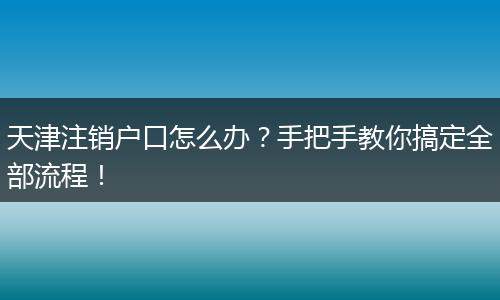天津注销户口怎么办？手把手教你搞定全部流程！