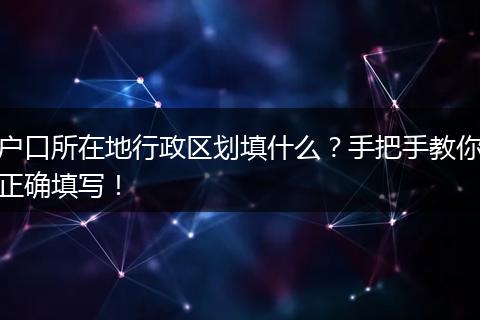 户口所在地行政区划填什么？手把手教你正确填写！