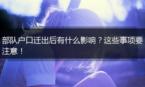 部队户口迁出后有什么影响？这些事项要注意！