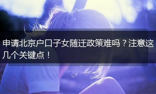 申请北京户口子女随迁政策难吗？注意这几个关键点！