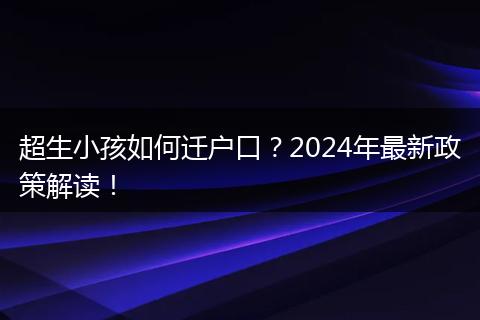 超生小孩如何迁户口？2024年最新政策解读！