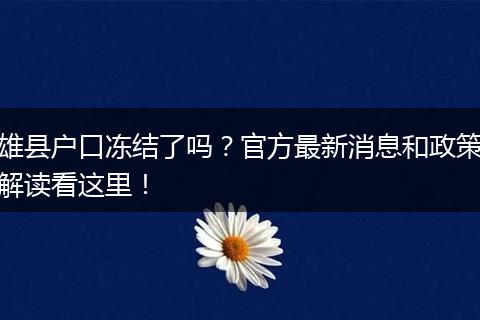 雄县户口冻结了吗？官方最新消息和政策解读看这里！