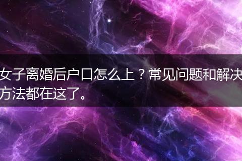 女子离婚后户口怎么上？常见问题和解决方法都在这了。