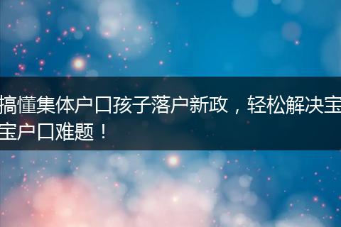 搞懂集体户口孩子落户新政，轻松解决宝宝户口难题！