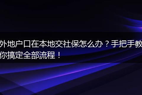 外地户口在本地交社保怎么办？手把手教你搞定全部流程！